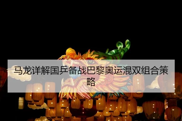 马龙详解国乒备战巴黎奥运混双组合策略